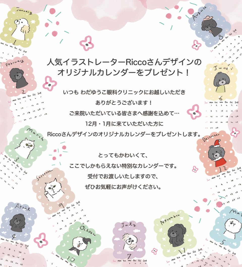 人気イラストレーターRiccoさんデザインのオリジナルカレンダーをプレゼント!いつもわだゆうこ眼科クリニックにお越しいただきありがとうございます!ご来院いただいている皆さまへ感謝を込めて・・・12月・1月に来ていただいた方にRiccoさんデザインのオリジナルカレンダーをプレゼントします。とってもかわいくて、ここでしかもらえない特別なカレンダーです。受付でお渡しいたしますので、ぜひお気軽にお声がけください。